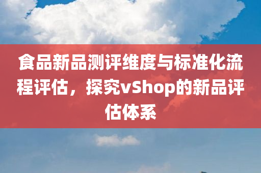 食品新品测评维度与标准化流程评估，探究vShop的新品评估体系