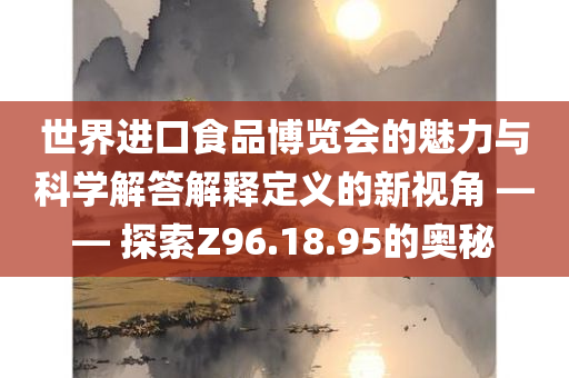 世界进口食品博览会的魅力与科学解答解释定义的新视角 —— 探索Z96.18.95的奥秘