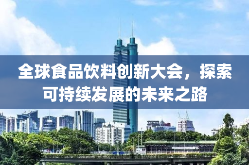 全球食品饮料创新大会，探索可持续发展的未来之路