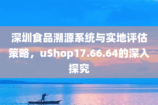 深圳食品溯源系统与实地评估策略，uShop17.66.64的深入探究