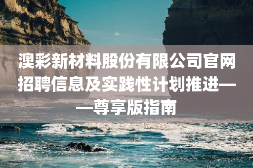 澳彩新材料股份有限公司官网招聘信息及实践性计划推进——尊享版指南