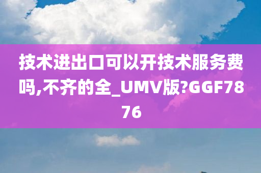 技术进出口可以开技术服务费吗,不齐的全_UMV版?GGF7876