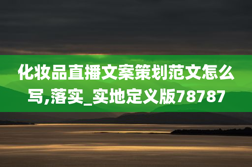 化妆品直播文案策划范文怎么写,落实_实地定义版78787