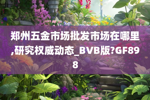 郑州五金市场批发市场在哪里,研究权威动态_BVB版?GF898