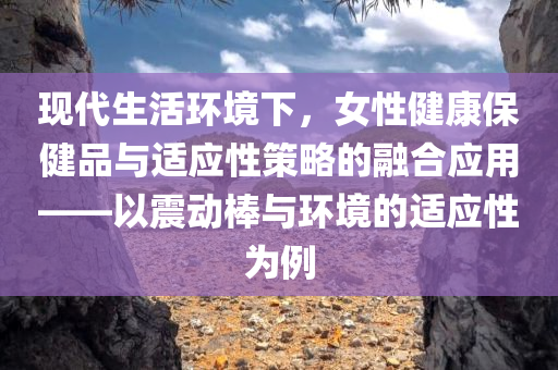 现代生活环境下，女性健康保健品与适应性策略的融合应用——以震动棒与环境的适应性为例