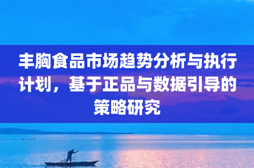 丰胸食品市场趋势分析与执行计划，基于正品与数据引导的策略研究