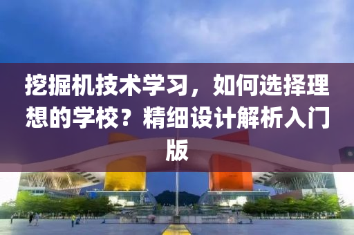 挖掘机技术学习，如何选择理想的学校？精细设计解析入门版