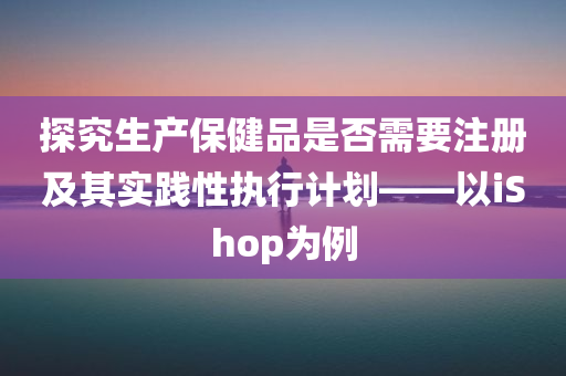 探究生产保健品是否需要注册及其实践性执行计划——以iShop为例