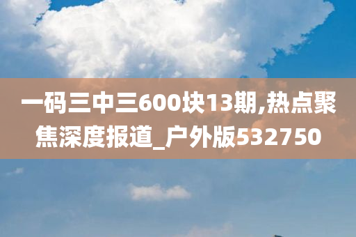 一码三中三600块13期,热点聚焦深度报道_户外版532750