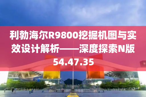 利勃海尔R9800挖掘机图与实效设计解析——深度探索N版54.47.35