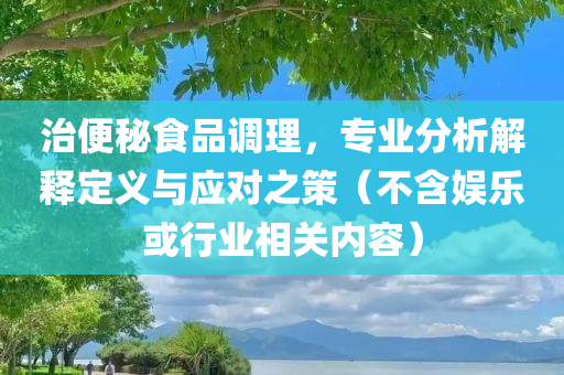 治便秘食品调理，专业分析解释定义与应对之策（不含娱乐或行业相关内容）