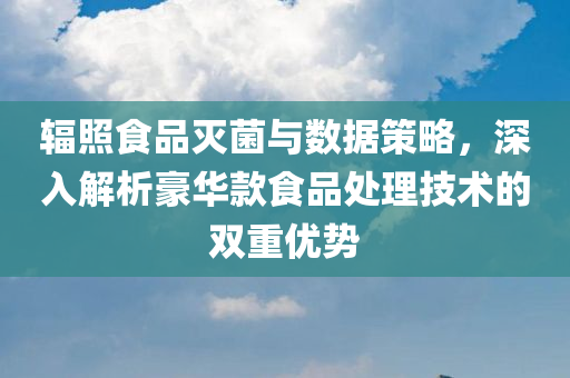 辐照食品灭菌与数据策略，深入解析豪华款食品处理技术的双重优势