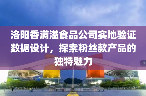 洛阳香满溢食品公司实地验证数据设计，探索粉丝款产品的独特魅力