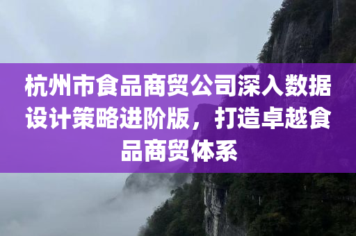 杭州市食品商贸公司深入数据设计策略进阶版，打造卓越食品商贸体系