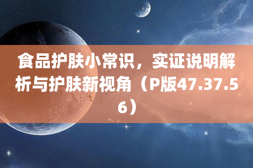 食品护肤小常识，实证说明解析与护肤新视角（P版47.37.56）